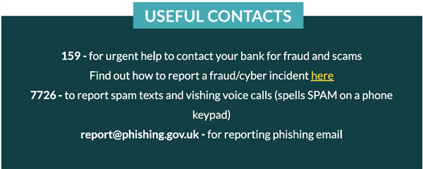 Cyber security contacts- 159 – for urgent help to contact your bank for fraud and scams Find out how to report a fraud/cyber incident here 7726 – to report spam texts and vishing voice calls (spells SPAM on a phone keypad) report@phishing.gov.uk – for reporting phishing email  Tell the police about cyber crime and fraud at reportfraud.police.uk or by calling 0300 123 2040
